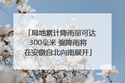 局地累计降雨量可达300毫米 强降雨将在安徽自北向南展开