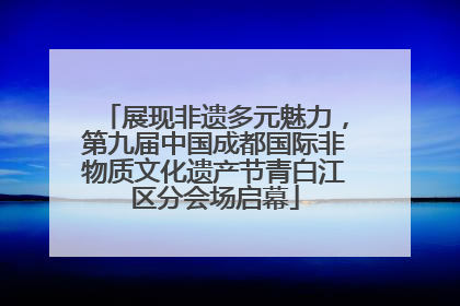 展现非遗多元魅力，第九届中国成都国际非物质文化遗产节青白江区分会场启幕