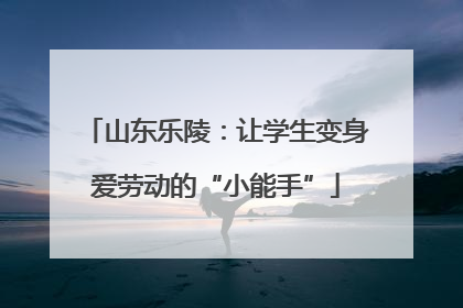 山东乐陵：让学生变身爱劳动的“小能手”
