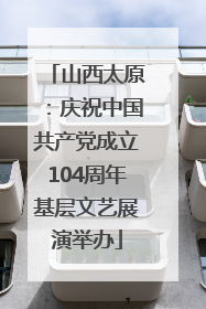 山西太原：庆祝中国共产党成立104周年基层文艺展演举办