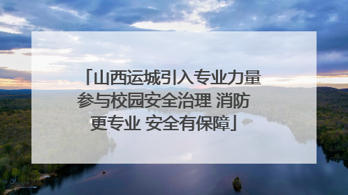 山西运城引入专业力量参与校园安全治理 消防更专业 安全有保障