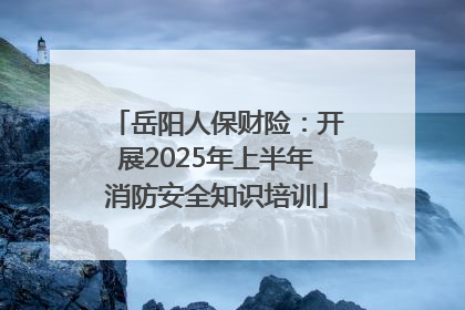 岳阳人保财险：开展2025年上半年消防安全知识培训