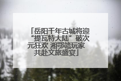 岳阳千年古城将迎“提瓦特大陆”破次元狂欢 湘鄂赣玩家共赴文旅盛宴