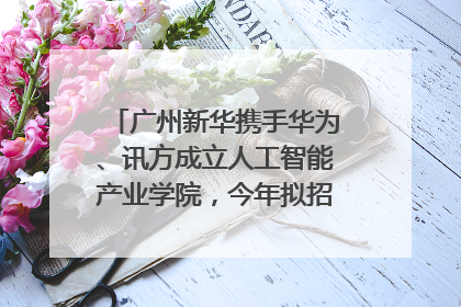 广州新华携手华为、讯方成立人工智能产业学院，今年拟招生150人