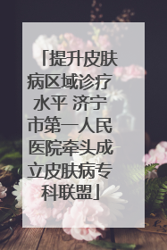 提升皮肤病区域诊疗水平 济宁市第一人民医院牵头成立皮肤病专科联盟