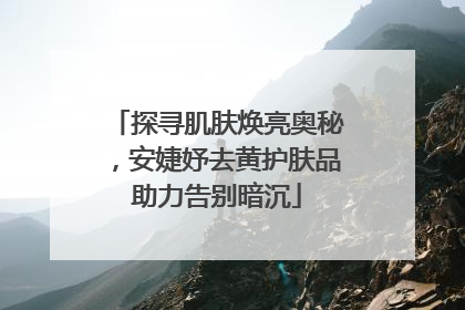 探寻肌肤焕亮奥秘，安婕妤去黄护肤品助力告别暗沉