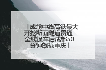 成渝中线高铁最大开挖断面隧道贯通 全线通车后成都50分钟飙拢重庆