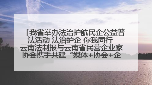 我省举办法治护航民企公益普法活动 法治护企 你我同行 云南法制报与云南省民营企业家协会携手共建“媒体+协会+企业”法治服务生态圈