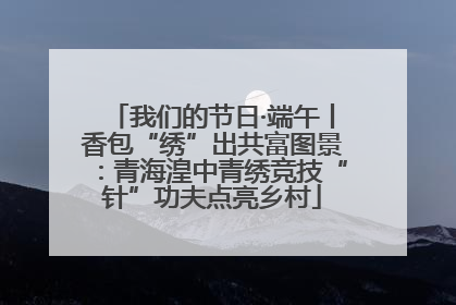 我们的节日·端午丨香包“绣”出共富图景：青海湟中青绣竞技“针”功夫点亮乡村