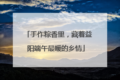 手作粽香里，藏着益阳端午最暖的乡情