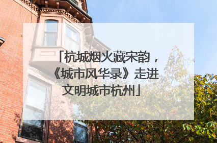 杭城烟火藏宋韵，《城市风华录》走进文明城市杭州
