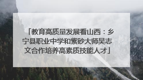 教育高质量发展看山西：乡宁县职业中学和紫砂大师吴志文合作培养高素质技能人才