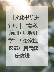文化书院进行时｜“急救培训+基地研学”！桑家社区筑牢居民健康防线