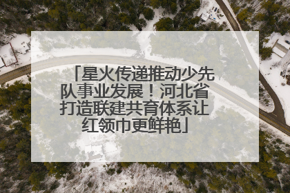 星火传递推动少先队事业发展！河北省打造联建共育体系让红领巾更鲜艳