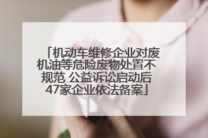 机动车维修企业对废机油等危险废物处置不规范 公益诉讼启动后47家企业依法备案