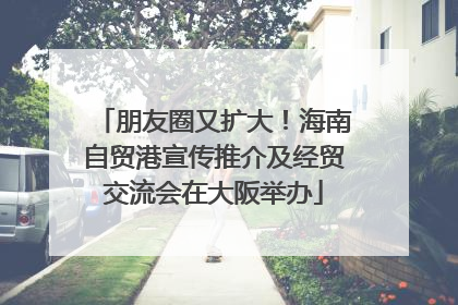 朋友圈又扩大！海南自贸港宣传推介及经贸交流会在大阪举办