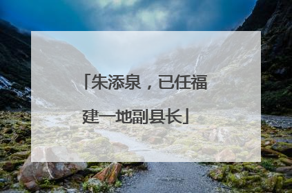 朱添泉，已任福建一地副县长
