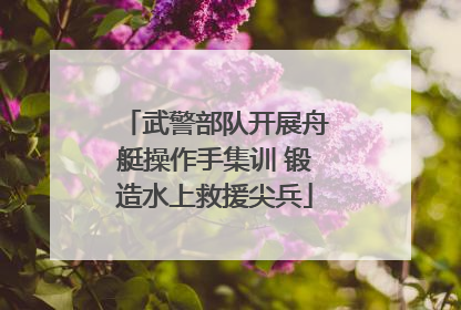武警部队开展舟艇操作手集训 锻造水上救援尖兵