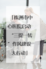 株洲市中心医院启动“三提一转”作风建设大行动
