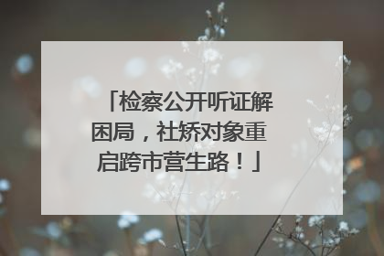 检察公开听证解困局，社矫对象重启跨市营生路！