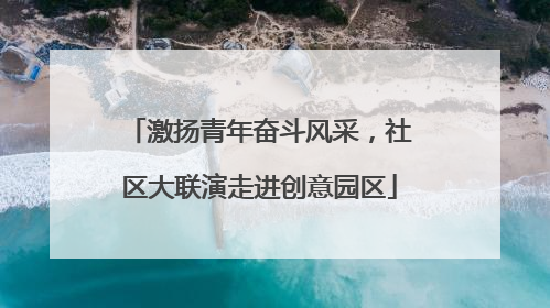 激扬青年奋斗风采，社区大联演走进创意园区