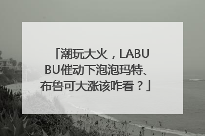 潮玩大火，LABUBU催动下泡泡玛特、布鲁可大涨该咋看？