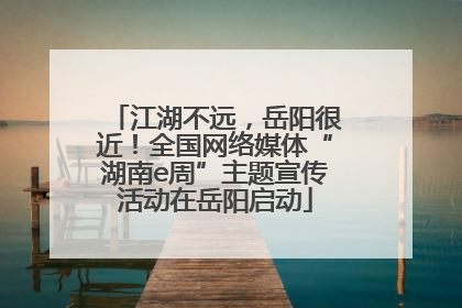 江湖不远，岳阳很近！全国网络媒体“湖南e周”主题宣传活动在岳阳启动