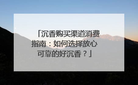 沉香购买渠道消费指南：如何选择放心可靠的好沉香？