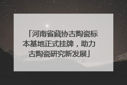 河南省藏协古陶瓷标本基地正式挂牌，助力古陶瓷研究新发展