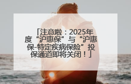 注意啦：2025年度“沪惠保”与“沪惠保-特定疾病保险”投保通道即将关闭！