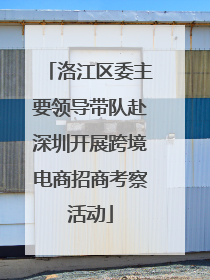 洛江区委主要领导带队赴深圳开展跨境电商招商考察活动