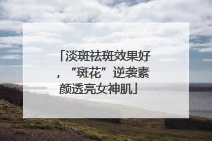 淡斑祛斑效果好，“斑花”逆袭素颜透亮女神肌