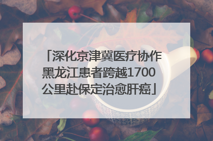 深化京津冀医疗协作 黑龙江患者跨越1700公里赴保定治愈肝癌