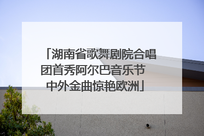 湖南省歌舞剧院合唱团首秀阿尔巴音乐节 中外金曲惊艳欧洲