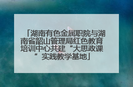湖南有色金属职院与湖南省韶山管理局红色教育培训中心共建“大思政课”实践教学基地