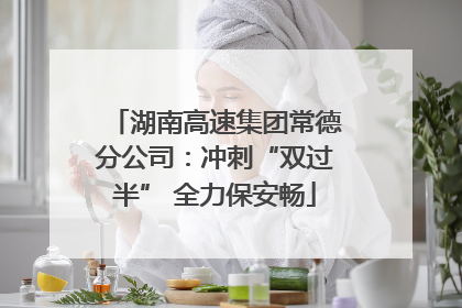 湖南高速集团常德分公司：冲刺“双过半” 全力保安畅