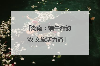 湖南：端午湘韵浓 文旅活力涌