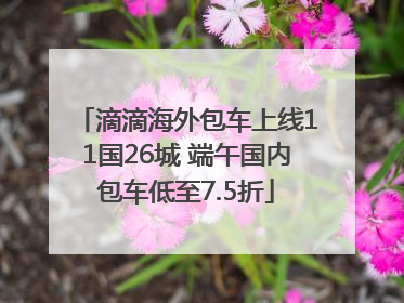 滴滴海外包车上线11国26城 端午国内包车低至7.5折
