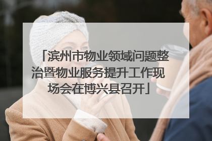 滨州市物业领域问题整治暨物业服务提升工作现场会在博兴县召开