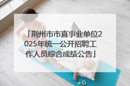 荆州市市直事业单位2025年统一公开招聘工作人员综合成绩公告