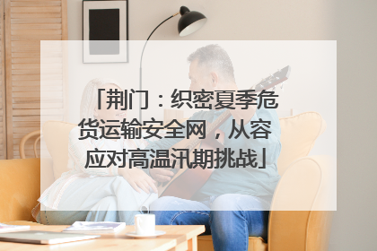 荆门：织密夏季危货运输安全网，从容应对高温汛期挑战
