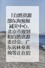 自然资源部东海预报减灾中心、北京市规划和自然资源委员会、广东省林业系统等正在招聘｜招聘信息