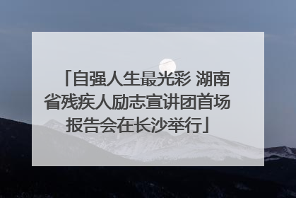 自强人生最光彩 湖南省残疾人励志宣讲团首场报告会在长沙举行