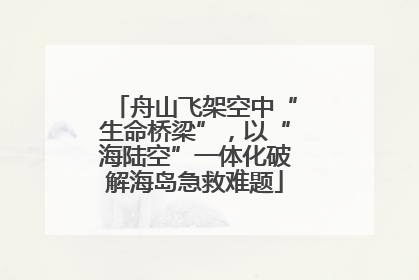 舟山飞架空中“生命桥梁”，以“海陆空”一体化破解海岛急救难题