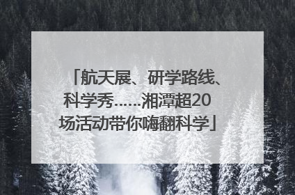 航天展、研学路线、科学秀……湘潭超20场活动带你嗨翻科学