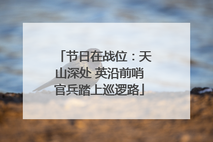 节日在战位：天山深处 英沿前哨官兵踏上巡逻路