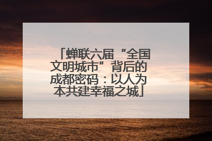 蝉联六届“全国文明城市”背后的成都密码：以人为本共建幸福之城