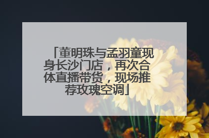 董明珠与孟羽童现身长沙门店，再次合体直播带货，现场推荐玫瑰空调