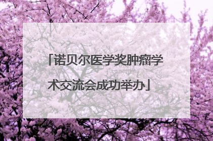 诺贝尔医学奖肿瘤学术交流会成功举办