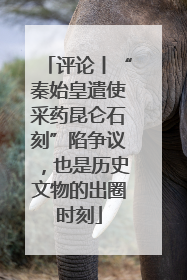 评论丨“秦始皇遣使采药昆仑石刻”陷争议，也是历史文物的出圈时刻